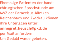 Ehemalige Patienten der hand-
chirurgischen Sprechstunde am 
MVZ der Paracelsus-Kliniken
Reichenbach und Zwickau können 
ihre Unterlagen unter:
annegret.heusch@pkd.de
per Mail anfordern.
Um Geduld wurde gebeten.